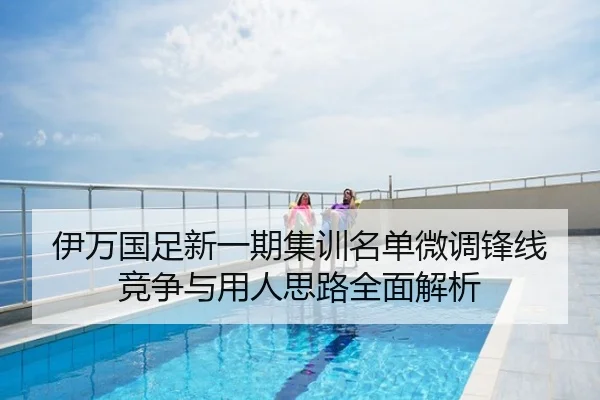 伊万国足新一期集训名单微调锋线竞争与用人思路全面解析