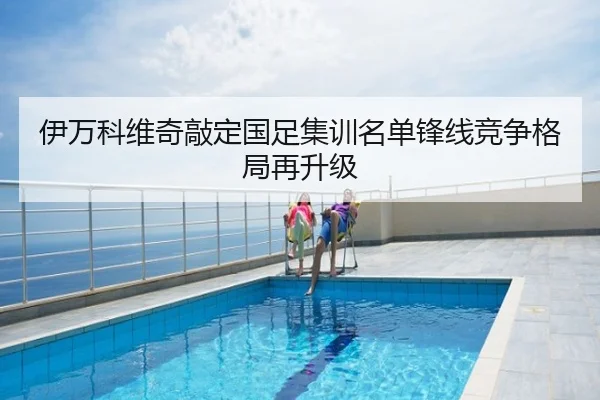 伊万科维奇敲定国足集训名单锋线竞争格局再升级