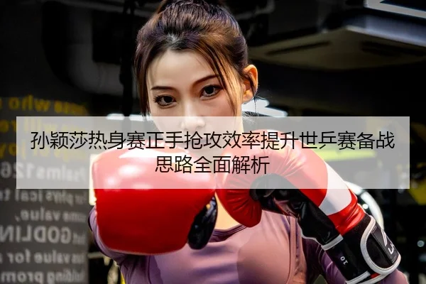 孙颖莎热身赛正手抢攻效率提升世乒赛备战思路全面解析