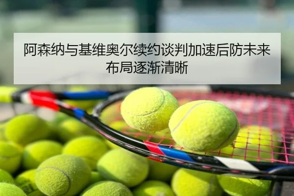 阿森纳与基维奥尔续约谈判加速后防未来布局逐渐清晰