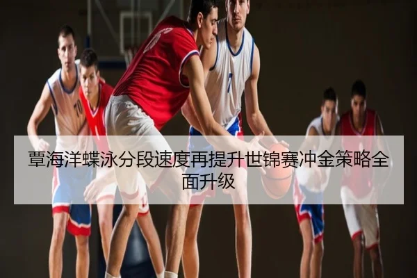 覃海洋蝶泳分段速度再提升世锦赛冲金策略全面升级