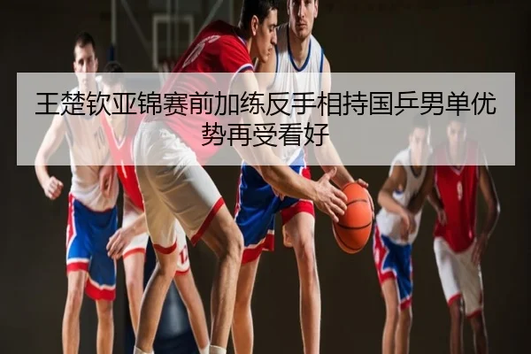 王楚钦亚锦赛前加练反手相持国乒男单优势再受看好